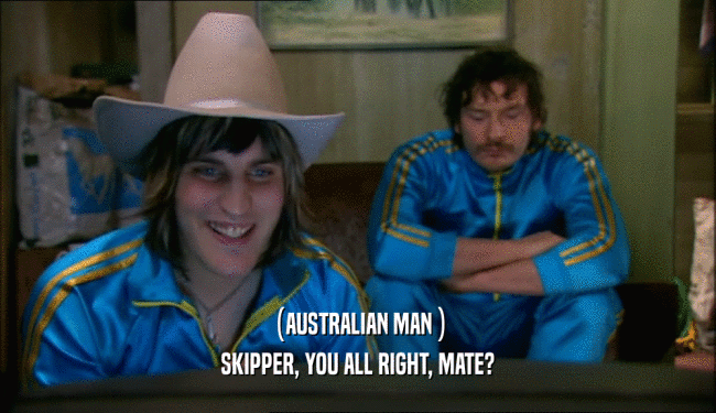 (AUSTRALIAN MAN ) SKIPPER, YOU ALL RIGHT, MATE? 