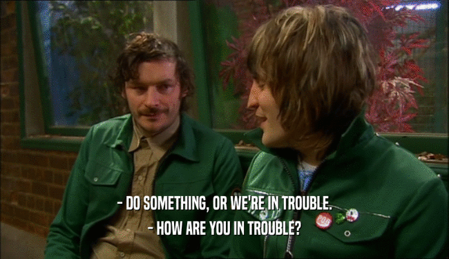 - DO SOMETHING, OR WE'RE IN TROUBLE.
 - HOW ARE YOU IN TROUBLE?
 