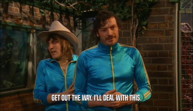 GET OUT THE WAY. I'LL DEAL WITH THIS.  