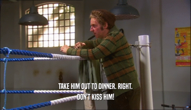 TAKE HIM OUT TO DINNER. RIGHT.
 DON'T KISS HIM!
 