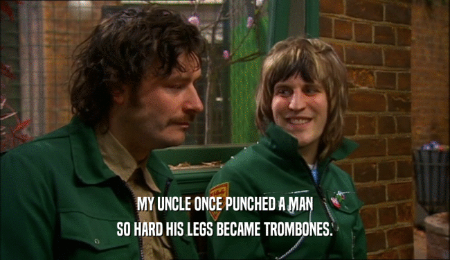 MY UNCLE ONCE PUNCHED A MAN SO HARD HIS LEGS BECAME TROMBONES. 