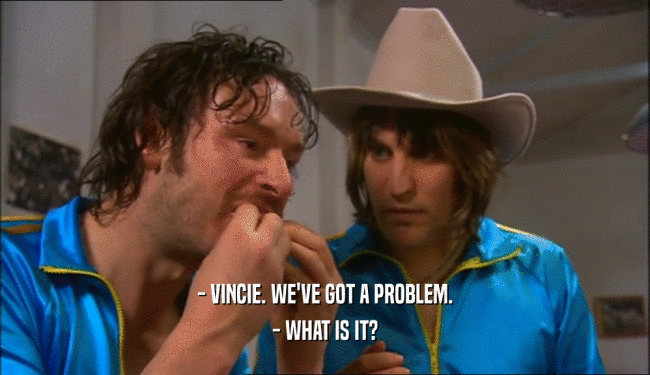 - VINCIE. WE'VE GOT A PROBLEM. - WHAT IS IT? 