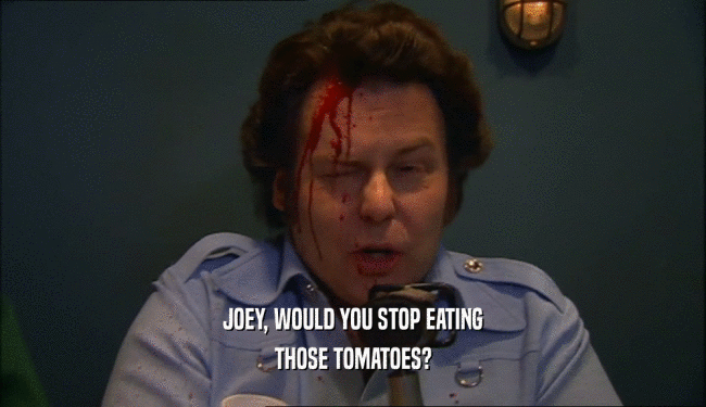 JOEY, WOULD YOU STOP EATING THOSE TOMATOES? 