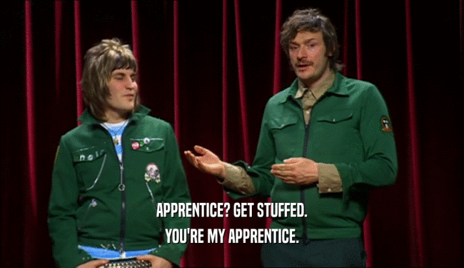 APPRENTICE? GET STUFFED. YOU'RE MY APPRENTICE. 
