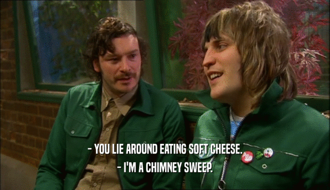 - YOU LIE AROUND EATING SOFT CHEESE. - I'M A CHIMNEY SWEEP. 