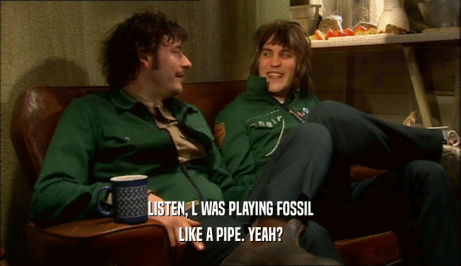 LISTEN, L WAS PLAYING FOSSIL LIKE A PIPE. YEAH? 