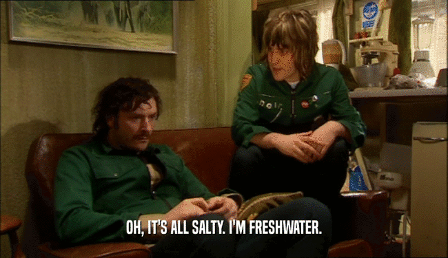 OH, IT'S ALL SALTY. I'M FRESHWATER.  
