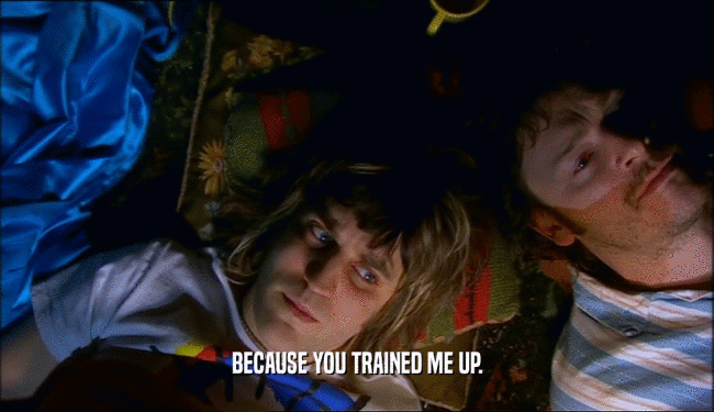 BECAUSE YOU TRAINED ME UP.
  