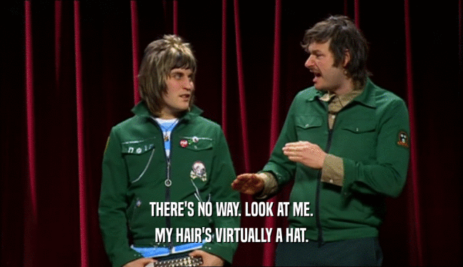 THERE'S NO WAY. LOOK AT ME. MY HAIR'S VIRTUALLY A HAT. 