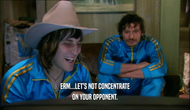 ERM...LET'S NOT CONCENTRATE ON YOUR OPPONENT. 