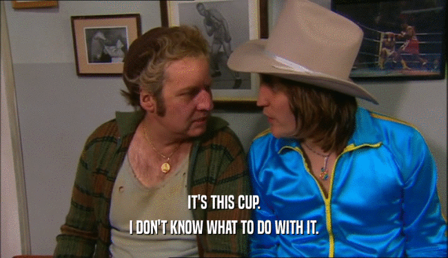IT'S THIS CUP. I DON'T KNOW WHAT TO DO WITH IT. 
