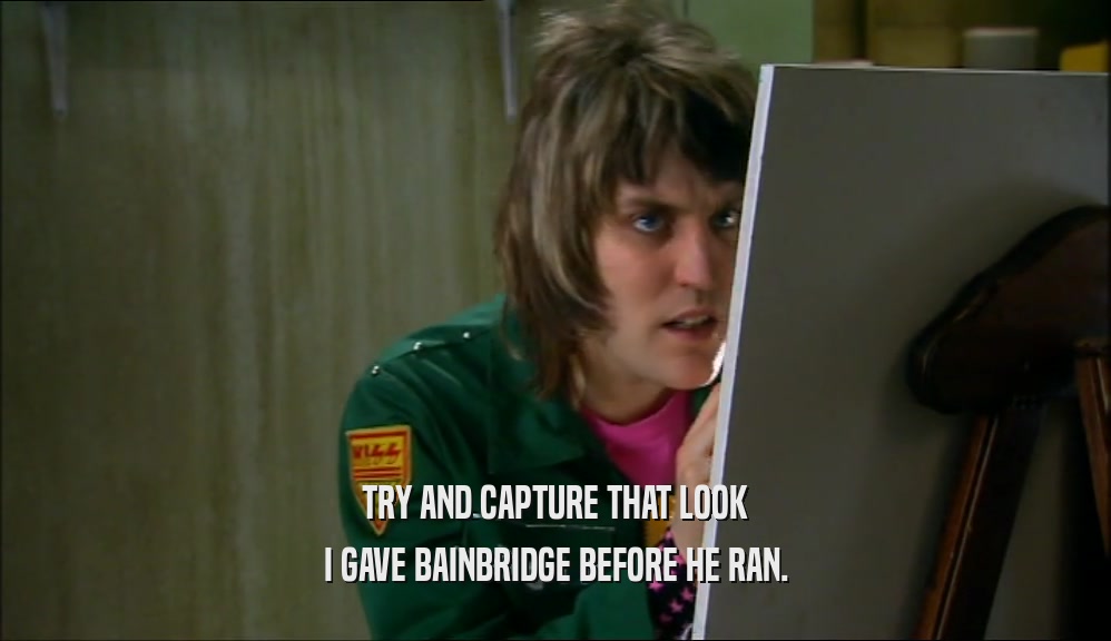 TRY AND CAPTURE THAT LOOK I GAVE BAINBRIDGE BEFORE HE RAN. 