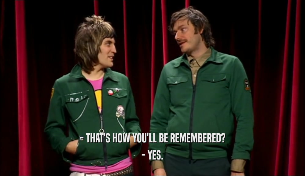 - THAT'S HOW YOU'LL BE REMEMBERED? - YES. 