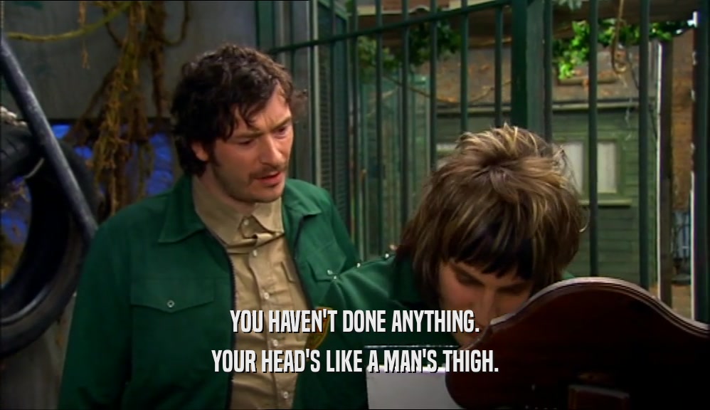 YOU HAVEN'T DONE ANYTHING. YOUR HEAD'S LIKE A MAN'S THIGH. 