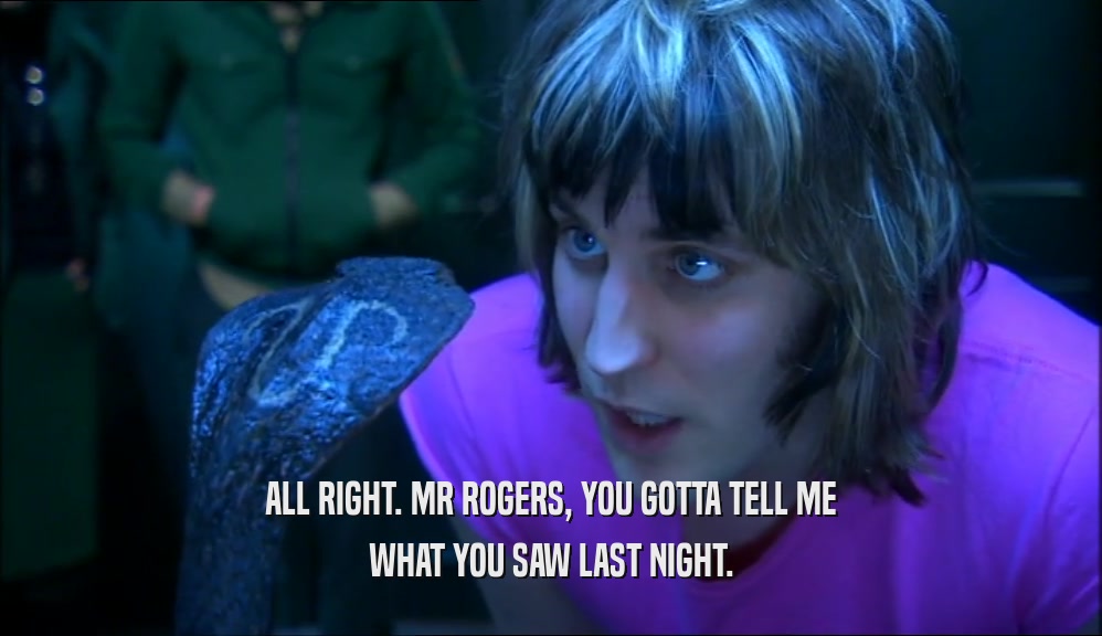 ALL RIGHT. MR ROGERS, YOU GOTTA TELL ME WHAT YOU SAW LAST NIGHT. 