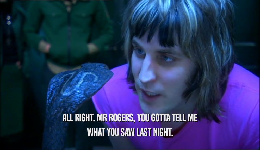 ALL RIGHT. MR ROGERS, YOU GOTTA TELL ME WHAT YOU SAW LAST NIGHT. 