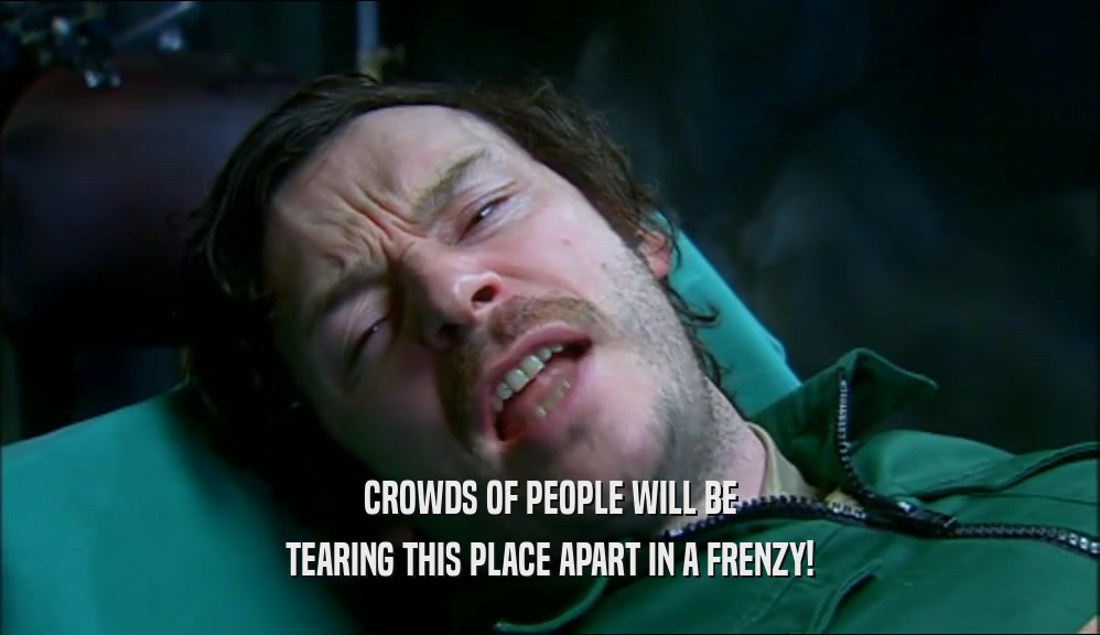 CROWDS OF PEOPLE WILL BE TEARING THIS PLACE APART IN A FRENZY! 