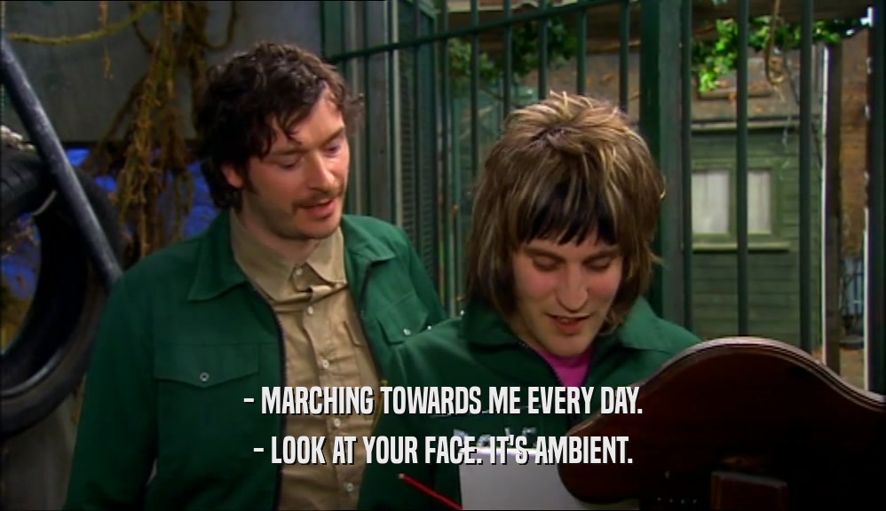 - MARCHING TOWARDS ME EVERY DAY. - LOOK AT YOUR FACE. IT'S AMBIENT. 