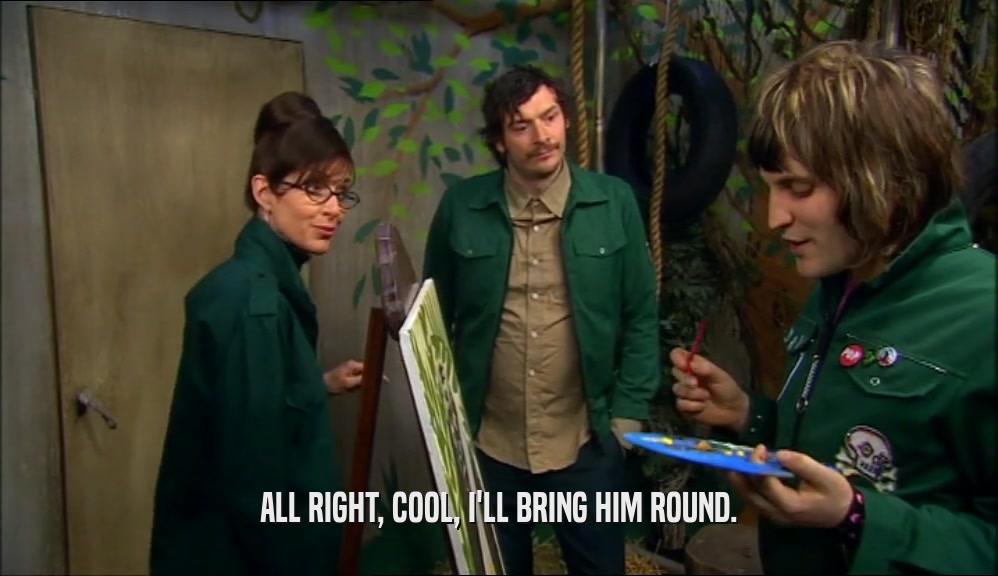 ALL RIGHT, COOL, I'LL BRING HIM ROUND.  