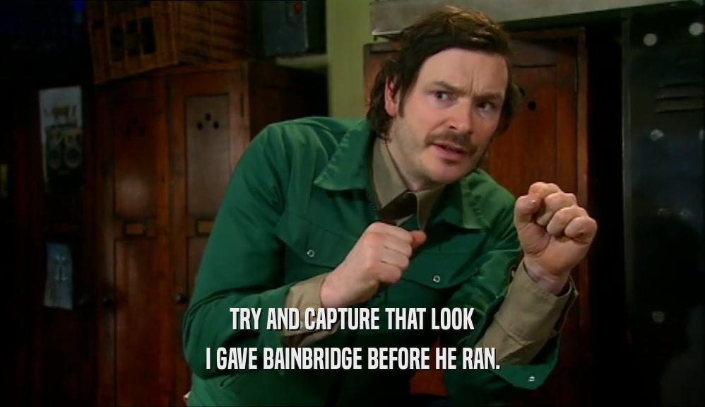 TRY AND CAPTURE THAT LOOK I GAVE BAINBRIDGE BEFORE HE RAN. 