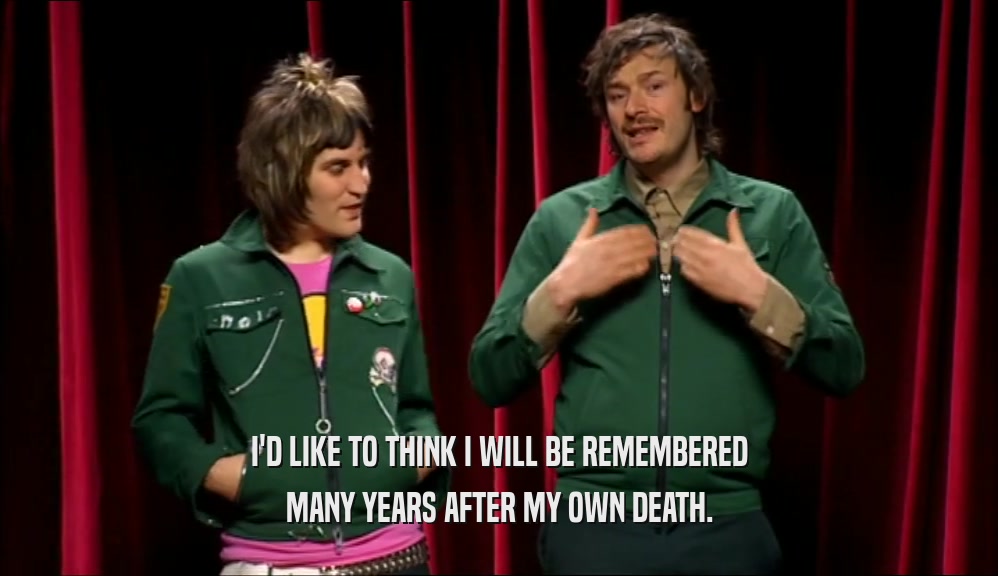 I'D LIKE TO THINK I WILL BE REMEMBERED MANY YEARS AFTER MY OWN DEATH. 