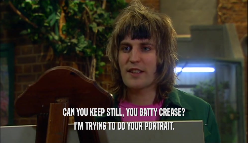 CAN YOU KEEP STILL, YOU BATTY CREASE? I'M TRYING TO DO YOUR PORTRAIT. 