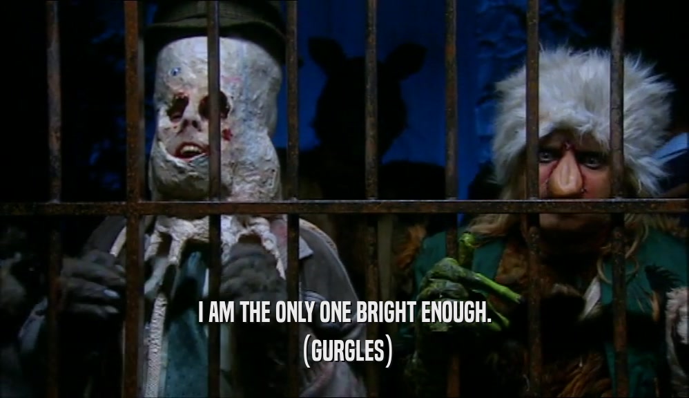 I AM THE ONLY ONE BRIGHT ENOUGH. (GURGLES) 