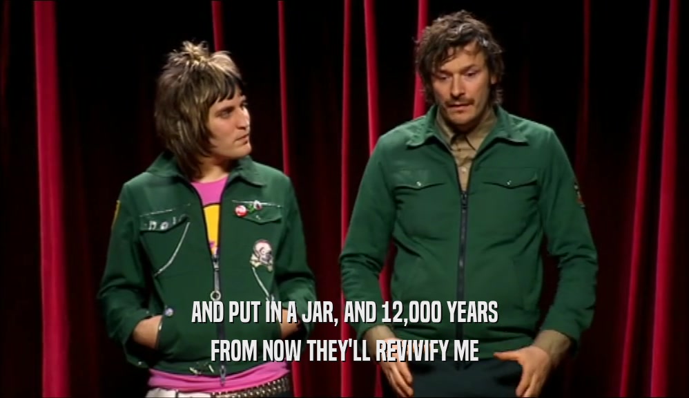 AND PUT IN A JAR, AND 12,000 YEARS FROM NOW THEY'LL REVIVIFY ME 