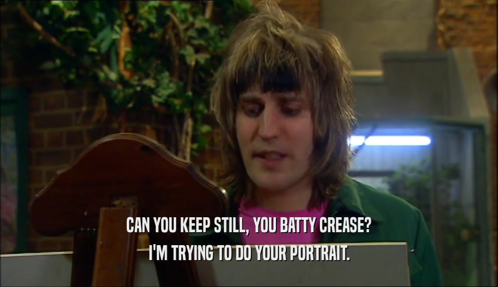 CAN YOU KEEP STILL, YOU BATTY CREASE? I'M TRYING TO DO YOUR PORTRAIT. 