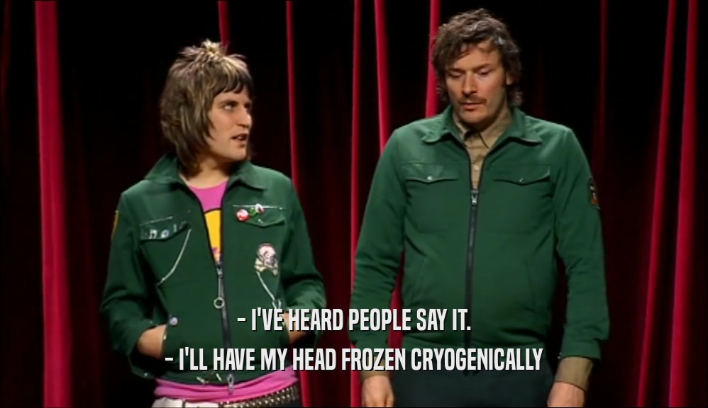 - I'VE HEARD PEOPLE SAY IT. - I'LL HAVE MY HEAD FROZEN CRYOGENICALLY 