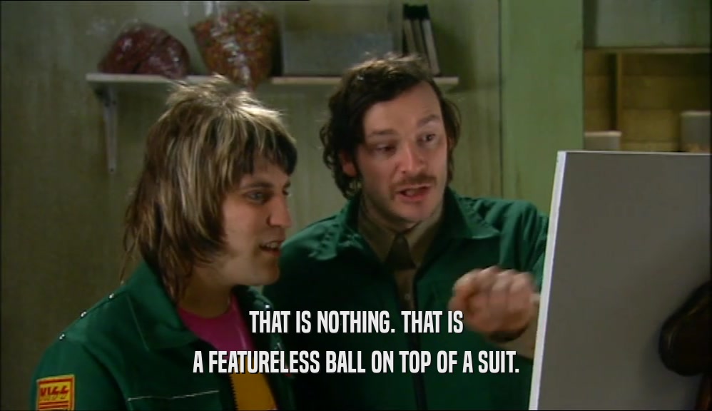 THAT IS NOTHING. THAT IS A FEATURELESS BALL ON TOP OF A SUIT. 