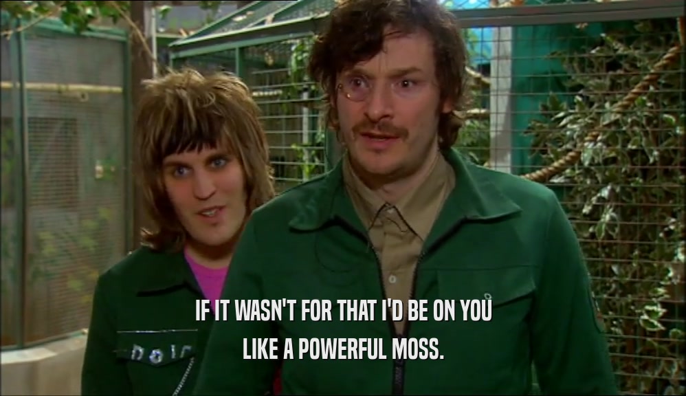 IF IT WASN'T FOR THAT I'D BE ON YOU LIKE A POWERFUL MOSS. 