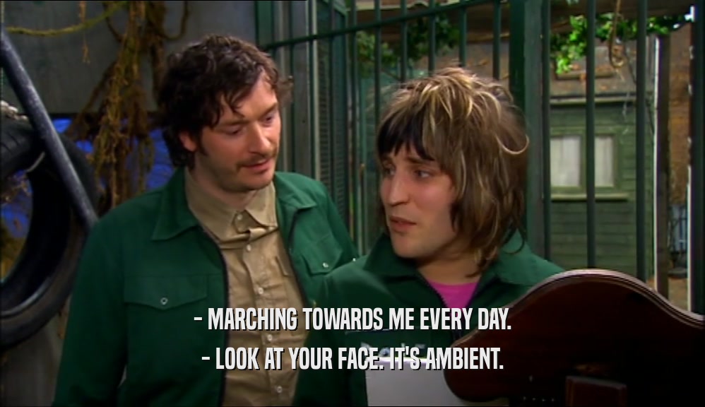 - MARCHING TOWARDS ME EVERY DAY. - LOOK AT YOUR FACE. IT'S AMBIENT. 