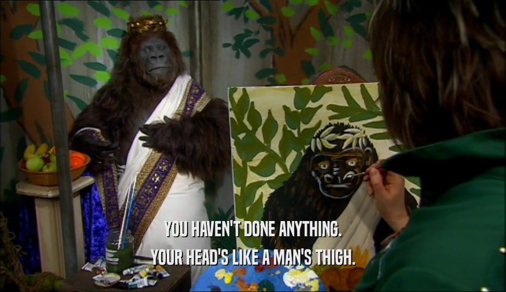 YOU HAVEN'T DONE ANYTHING. YOUR HEAD'S LIKE A MAN'S THIGH. 