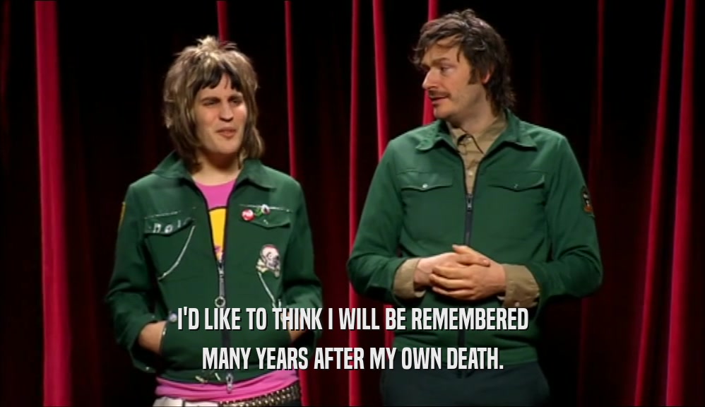 I'D LIKE TO THINK I WILL BE REMEMBERED MANY YEARS AFTER MY OWN DEATH. 
