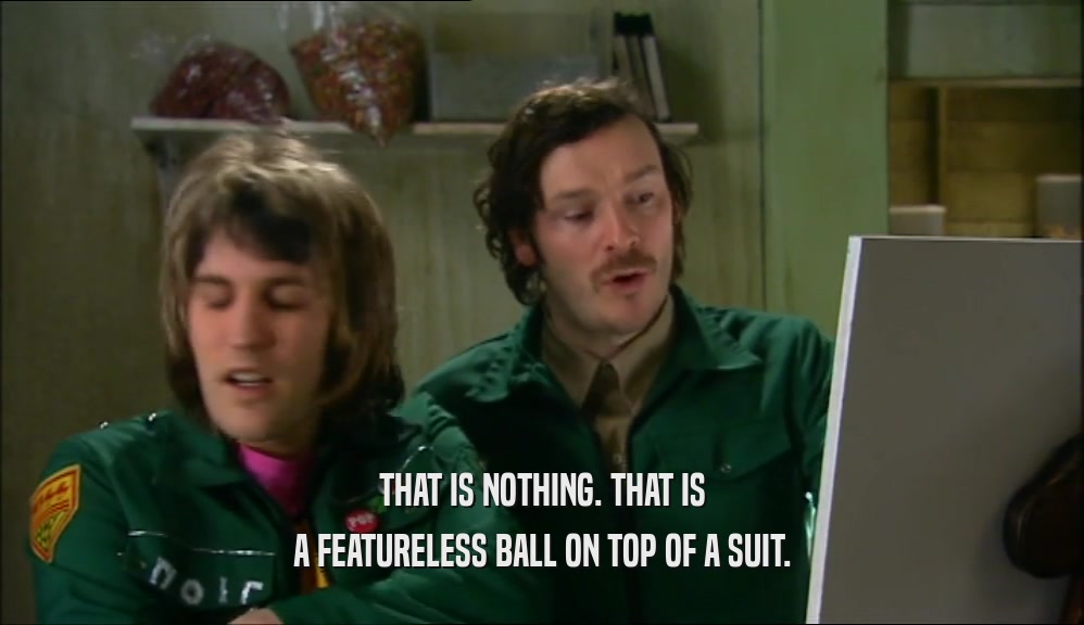 THAT IS NOTHING. THAT IS A FEATURELESS BALL ON TOP OF A SUIT. 