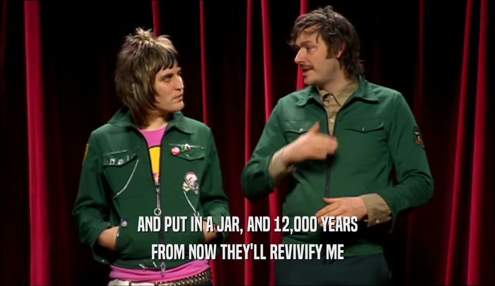 AND PUT IN A JAR, AND 12,000 YEARS FROM NOW THEY'LL REVIVIFY ME 