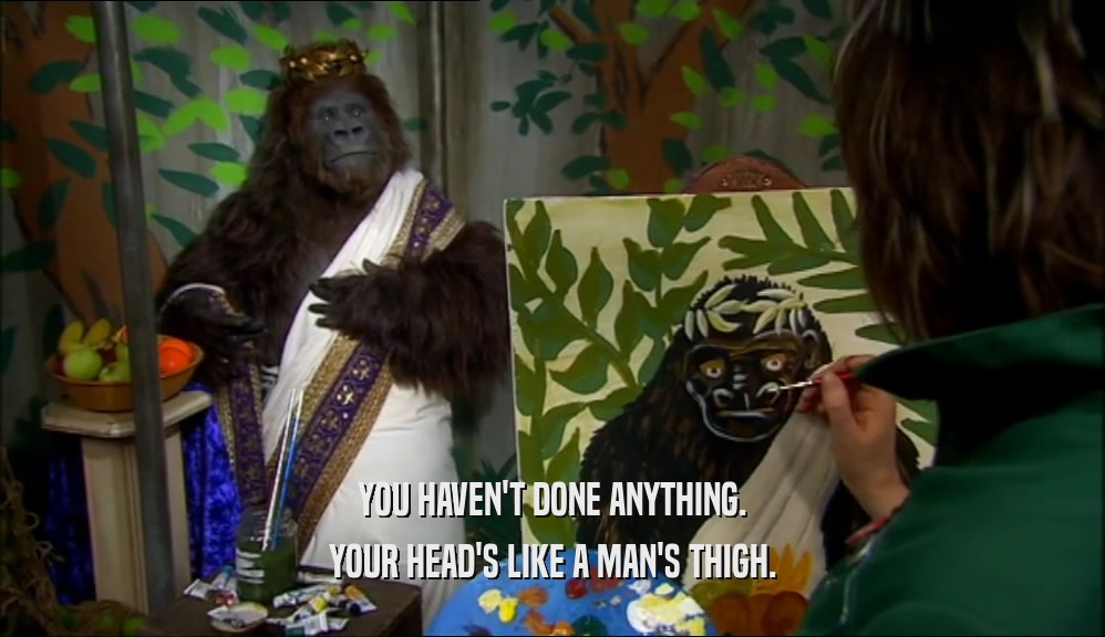 YOU HAVEN'T DONE ANYTHING. YOUR HEAD'S LIKE A MAN'S THIGH. 