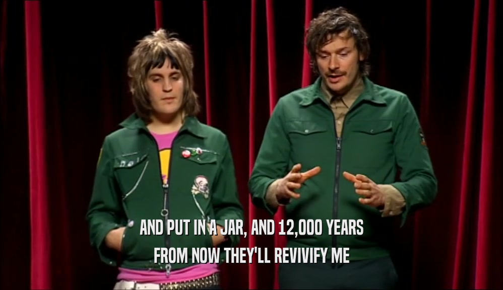 AND PUT IN A JAR, AND 12,000 YEARS FROM NOW THEY'LL REVIVIFY ME 