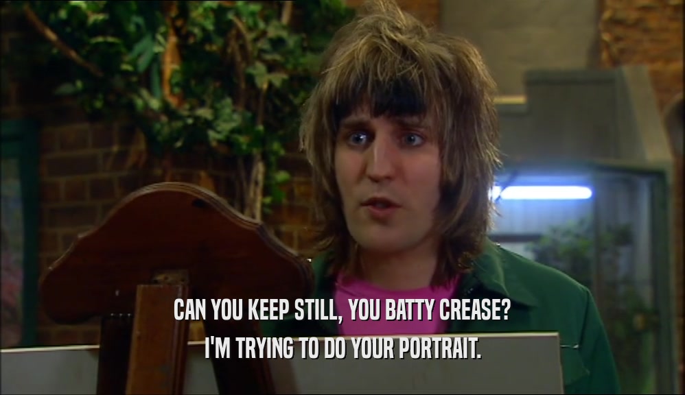 CAN YOU KEEP STILL, YOU BATTY CREASE? I'M TRYING TO DO YOUR PORTRAIT. 