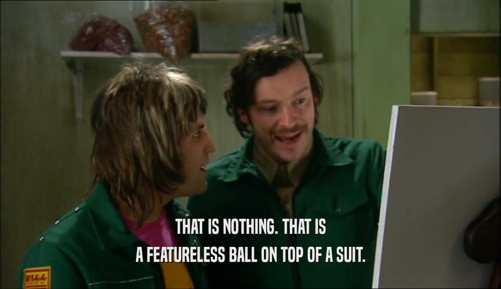 THAT IS NOTHING. THAT IS A FEATURELESS BALL ON TOP OF A SUIT. 