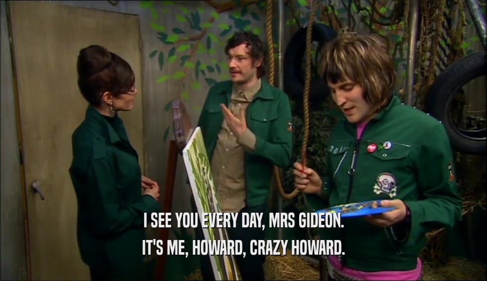 I SEE YOU EVERY DAY, MRS GIDEON.
 IT'S ME, HOWARD, CRAZY HOWARD.
 