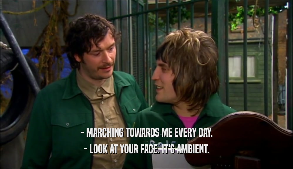 - MARCHING TOWARDS ME EVERY DAY. - LOOK AT YOUR FACE. IT'S AMBIENT. 
