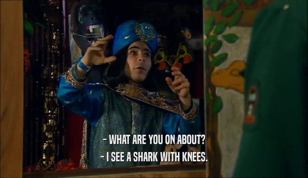 - WHAT ARE YOU ON ABOUT? - I SEE A SHARK WITH KNEES. 