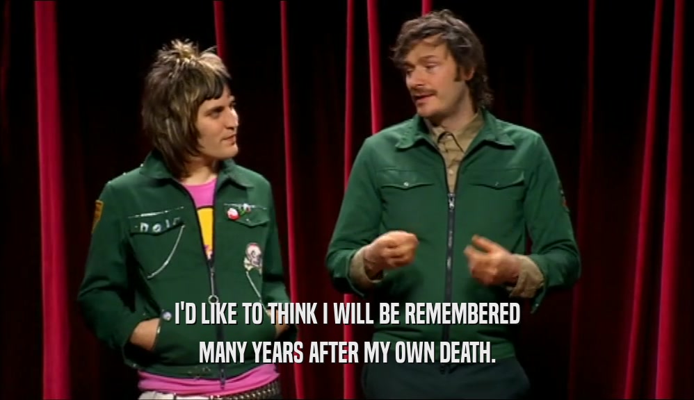 I'D LIKE TO THINK I WILL BE REMEMBERED MANY YEARS AFTER MY OWN DEATH. 