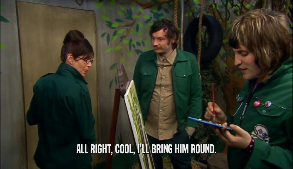 ALL RIGHT, COOL, I'LL BRING HIM ROUND.  