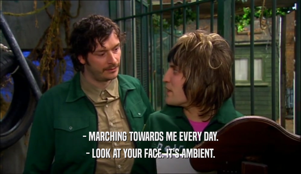 - MARCHING TOWARDS ME EVERY DAY. - LOOK AT YOUR FACE. IT'S AMBIENT. 