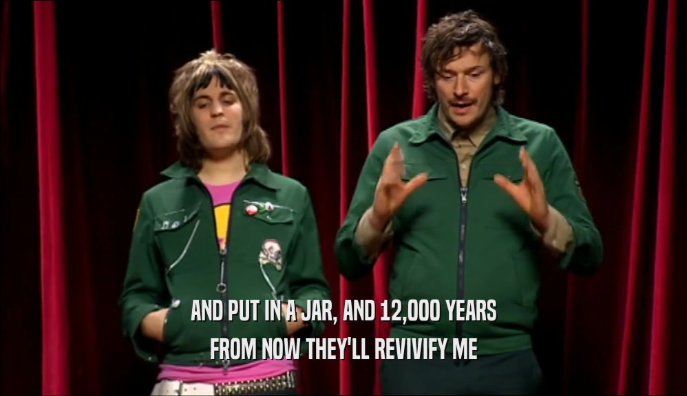 AND PUT IN A JAR, AND 12,000 YEARS FROM NOW THEY'LL REVIVIFY ME 