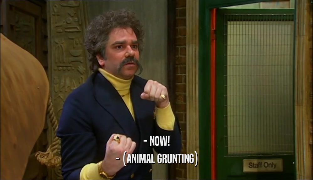 - NOW! - (ANIMAL GRUNTING) 