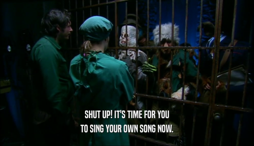 SHUT UP! IT'S TIME FOR YOU
 TO SING YOUR OWN SONG NOW.
 